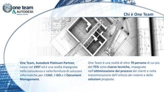 Chi è One Team
One Team, Autodesk Platinum Partner,
nasce nel 1997 ed è una realtà impegnata
nella consulenza e nella fornitura di soluzioni
informatiche per il CAD, il GIS e il Document
Management.
One Team è una realtà di oltre 70 persone di cui più
del 75% sono risorse tecniche, impegnate
nell’ottimizzazione dei processi dei clienti e nella
massimizzazione dell’utilizzo dei sistemi e delle
soluzioni proposte.
 