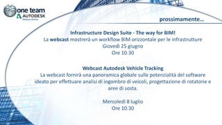 prossimamente…
Infrastructure Design Suite - The way for BIM!
La webcast mostrerà un workflow BIM orizzontale per le infrastrutture
Giovedì 25 giugno
Ore 10.30
Webcast Autodesk Vehicle Tracking
La webcast fornirà una panoramica globale sulle potenzialità del software
ideato per effettuare analisi di ingombro di veicoli, progettazione di rotatorie e
aree di sosta.
Mercoledì 8 luglio
Ore 10.30
 