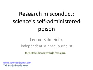 Research misconduct:
science's self-administered
poison
Leonid Schneider,
Independent science journalist
leonid.schneider@gmail.com
Twitter: @schneiderleonid
forbetterscience.wordpress.com
 