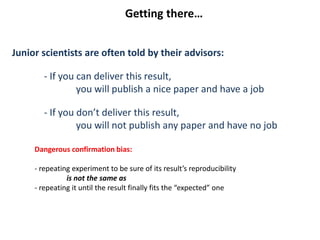 Junior scientists are often told by their advisors:
- If you can deliver this result,
you will publish a nice paper and have a job
- If you don’t deliver this result,
you will not publish any paper and have no job
Dangerous confirmation bias:
- repeating experiment to be sure of its result’s reproducibility
is not the same as
- repeating it until the result finally fits the “expected” one
Getting there…
 