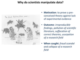 Why do scientists manipulate data?
• Motivation: to prove a pre-
conceived theory against lack
of experimental evidence
• Outcome: irreproducible
findings, pollution of scientific
literature, suffocation of
correct theories, usurpation
of a research field
• When caught: fraud scandal
and collapse of a research
field
 