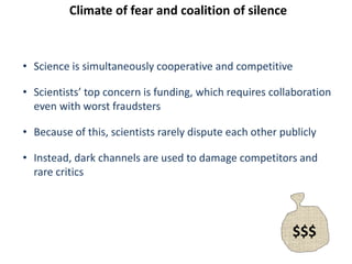 Climate of fear and coalition of silence
• Science is simultaneously cooperative and competitive
• Scientists’ top concern is funding, which requires collaboration
even with worst fraudsters
• Because of this, scientists rarely dispute each other publicly
• Instead, dark channels are used to damage competitors and
rare critics
$$$
 
