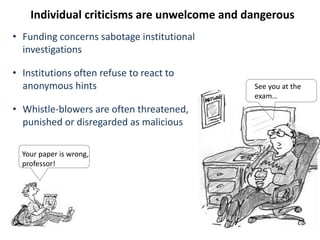 Your paper is wrong,
professor!
See you at the
exam…
Individual criticisms are unwelcome and dangerous
• Funding concerns sabotage institutional
investigations
• Institutions often refuse to react to
anonymous hints
• Whistle-blowers are often threatened,
punished or disregarded as malicious
 