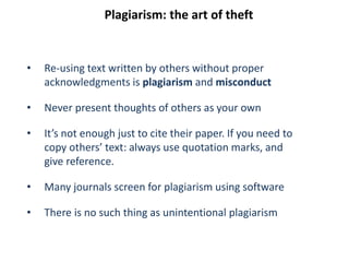 Plagiarism: the art of theft
• Re-using text written by others without proper
acknowledgments is plagiarism and misconduct
• Never present thoughts of others as your own
• It’s not enough just to cite their paper. If you need to
copy others’ text: always use quotation marks, and
give reference.
• Many journals screen for plagiarism using software
• There is no such thing as unintentional plagiarism
 