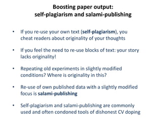 Boosting paper output:
self-plagiarism and salami-publishing
• If you re-use your own text (self-plagiarism), you
cheat readers about originality of your thoughts
• If you feel the need to re-use blocks of text: your story
lacks originality!
• Repeating old experiments in slightly modified
conditions? Where is originality in this?
• Re-use of own published data with a slightly modified
focus is salami-publishing
• Self-plagiarism and salami-publishing are commonly
used and often condoned tools of dishonest CV doping
 