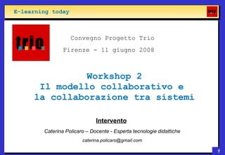 E-learning today



                   Convegno Progetto Trio
                Firenze - 11 giugno 2008



               Workshop 2
      Il modello collaborativo e
     la collaborazione tra sistemi

                              Intervento
        Caterina Policaro – Docente - Esperta tecnologie didattiche
                        caterina.policaro@gmail.com

                                                                      1