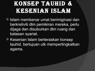 Konsep Tauhid &
    Kesenian islam
 Islam membenar umat berimiginasi dan
  berkretiviti dlm pemikiran mereka, perlu
  dijaga dan disuburkan dlm ruang dan
  batasan syariat.
 Kesenian Islam berteraskan konsep
  tauhid. bertujuan utk mempertingkatkan
  agama.
 
