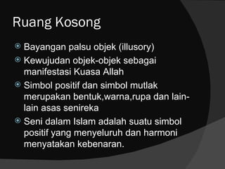 Ruang Kosong
 Bayangan palsu objek (illusory)
 Kewujudan objek-objek sebagai
  manifestasi Kuasa Allah
 Simbol positif dan simbol mutlak
  merupakan bentuk,warna,rupa dan lain-
  lain asas senireka
 Seni dalam Islam adalah suatu simbol
  positif yang menyeluruh dan harmoni
  menyatakan kebenaran.
 