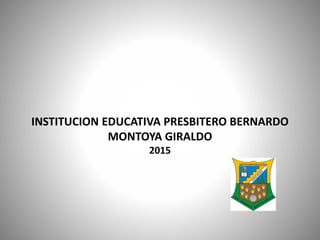 INSTITUCION EDUCATIVA PRESBITERO BERNARDO
MONTOYA GIRALDO
2015
 