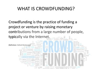 WHAT IS CROWDFUNDING? 
Crowdfunding is the practice of funding a 
project or venture by raising monetary 
contributions from a large number of people, 
typically via the Internet. 
(Definition: Oxford Dictionary) 
 