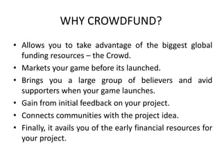 WHY CROWDFUND? 
• Allows you to take advantage of the biggest global 
funding resources – the Crowd. 
• Markets your game before its launched. 
• Brings you a large group of believers and avid 
supporters when your game launches. 
• Gain from initial feedback on your project. 
• Connects communities with the project idea. 
• Finally, it avails you of the early financial resources for 
your project. 
 