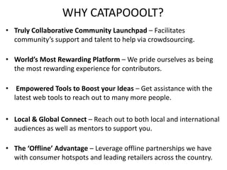 WHY CATAPOOOLT? 
• Truly Collaborative Community Launchpad – Facilitates 
community’s support and talent to help via crowdsourcing. 
• World’s Most Rewarding Platform – We pride ourselves as being 
the most rewarding experience for contributors. 
• Empowered Tools to Boost your Ideas – Get assistance with the 
latest web tools to reach out to many more people. 
• Local & Global Connect – Reach out to both local and international 
audiences as well as mentors to support you. 
• The ‘Offline’ Advantage – Leverage offline partnerships we have 
with consumer hotspots and leading retailers across the country. 
 