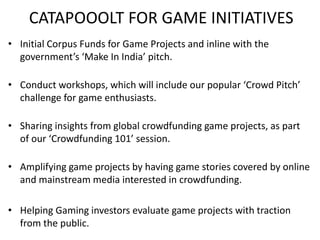 CATAPOOOLT FOR GAME INITIATIVES 
• Initial Corpus Funds for Game Projects and inline with the 
government’s ‘Make In India’ pitch. 
• Conduct workshops, which will include our popular ‘Crowd Pitch’ 
challenge for game enthusiasts. 
• Sharing insights from global crowdfunding game projects, as part 
of our ‘Crowdfunding 101’ session. 
• Amplifying game projects by having game stories covered by online 
and mainstream media interested in crowdfunding. 
• Helping Gaming investors evaluate game projects with traction 
from the public. 
 