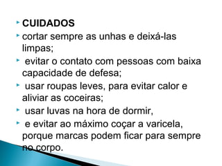  CUIDADOS
 cortar sempre as unhas e deixá-las
 limpas;
 evitar o contato com pessoas com baixa

 capacidade de defesa;
 usar roupas leves, para evitar calor e

 aliviar as coceiras;
 usar luvas na hora de dormir,
 e evitar ao máximo coçar a varicela,

 porque marcas podem ficar para sempre
 no corpo.
 