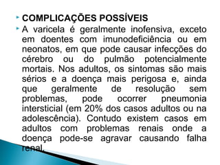  COMPLICAÇÕES POSSÍVEIS
 A varicela é geralmente inofensiva, exceto
  em doentes com imunodeficiência ou em
  neonatos, em que pode causar infecções do
  cérebro ou do pulmão potencialmente
  mortais. Nos adultos, os sintomas são mais
  sérios e a doença mais perigosa e, ainda
  que      geralmente   de   resolução    sem
  problemas,      pode   ocorrer   pneumonia
  intersticial (em 20% dos casos adultos ou na
  adolescência). Contudo existem casos em
  adultos com problemas renais onde a
  doença pode-se agravar causando falha
  renal.
 