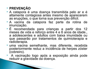    PREVENÇÃO
   A catapora é uma doença transmitida pelo ar e é
    altamente contagiosa antes mesmo de aparecerem
    as erupções, o que torna sua prevenção difícil.
   A vacina da catapora faz parte da rotina de
    imunização.
   É recomendada para crianças a partir dos 12
    meses de vida e reforço entre 4 e 6 anos de idade.,
    a adolescentes e adultos com baixa imunidade ou
    que passarão por tratamentos de quimioterapia e
    radioterapia.
   uma vacina semelhante, mas diferente, recebida
    posteriormente reduz a incidência de herpes zóster
    (cobreiro).
    A vacinação logo após a exposição ainda pode
    reduzir a gravidade da doença.
 