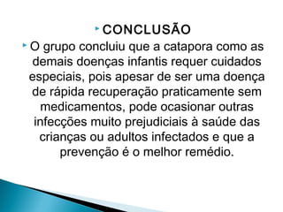 CONCLUSÃO
O grupo concluiu que a catapora como as
demais doenças infantis requer cuidados
especiais, pois apesar de ser uma doença
de rápida recuperação praticamente sem
  medicamentos, pode ocasionar outras
 infecções muito prejudiciais à saúde das
  crianças ou adultos infectados e que a
      prevenção é o melhor remédio.
 