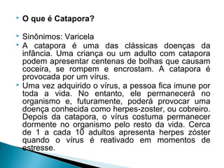    O que é Catapora?

   Sinônimos: Varicela
   A catapora é uma das clássicas doenças da
    infância. Uma criança ou um adulto com catapora
    podem apresentar centenas de bolhas que causam
    coceira, se rompem e encrostam. A catapora é
    provocada por um vírus.
   Uma vez adquirido o vírus, a pessoa fica imune por
    toda a vida. No entanto, ele permanecerá no
    organismo e, futuramente, poderá provocar uma
    doença conhecida como herpes-zoster, ou cobreiro.
    Depois da catapora, o vírus costuma permanecer
    dormente no organismo pelo resto da vida. Cerca
    de 1 a cada 10 adultos apresenta herpes zóster
    quando o vírus é reativado em momentos de
    estresse.
 
