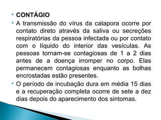  CONTÁGIO
 A transmissão do vírus da catapora ocorre por

  contato direto através da saliva ou secreções
  respiratórias da pessoa infectada ou por contato
  com o líquido do interior das vesículas. As
  pessoas tornam-se contagiosas de 1 a 2 dias
  antes de a doença irromper no corpo. Elas
  permanecem contagiosas enquanto as bolhas
  encrostadas estão presentes.
 O período de incubação dura em média 15 dias

  e a recuperação completa ocorre de sete a dez
  dias depois do aparecimento dos sintomas.
 
