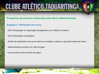 Propostas de parceria oferecidas pela Nova Administração Proposta 4  – Participação dos Lucros 20% Participação na negociação de jogadores com o Brasil ou Exterior 20% Arrecadação de bilheteria Direito de publicidade nos muros internos do estádio e placas no gramado atrás das traves Estacionamento privativo em dias de jogos Local exclusivo para assistir aos jogos 