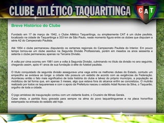 Breve Histórico do Clube Fundado em 17 de março de 1942, o Clube Atlético Taquaritinga, ou simplesmente CAT é um clube paulista, localizado na cidade de Taquaritinga a 333 km de São Paulo, neste momento figura entre os clubes que disputam a série A2 do Campeonato Paulista. Até 1954 o clube permaneceu disputando os certames regionais do Campeonato Paulista do Interior. Em pouco tempo tornou-se um clube assíduo na Segunda Divisão Profissionais, porém em meados os anos sessenta e setenta o clube permaneceu apenas na Terceira Divisão. A volta por cima ocorreu em 1981 com a volta à Segunda Divisão, culminando no título da divisão no ano seguinte, chegando assim, após 41 anos de sua fundação à elite do futebol paulista. O título conquistado da segunda divisão assegurava uma vaga entre os melhores clubes do Estado, contudo um empecilho se avistava ao longe: a cidade não possuía um estádio de acordo com as exigências da Federação. Aconteceu então o fato mais significativo de toda história do clube e talvez do próprio município, a população se mobilizou de tal forma que, em apenas 3 meses, algo que estava fora do alcance enfim se concretizou. O mutirão realizado por todos os taquarenses e com o apoio da Prefeitura nasceu o estádio Adail Nunes da Silva, o Taquarão, orgulho de toda a cidade. O jogo amistoso de inauguração contou com um visitante ilustre, o Cruzeiro de Minas Gerais.  Casa cheia, a partida ficou gravada para sempre na alma do povo taquaritinguense e na placa honorífica estampada na entrada do estádio até hoje. 