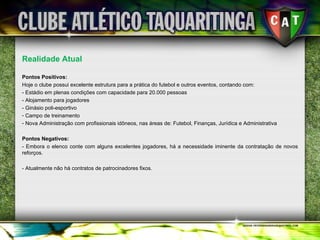 Realidade Atual Pontos Positivos: Hoje o clube possui excelente estrutura para a prática do futebol e outros eventos, contando com: - Estádio em plenas condições com capacidade para 20.000 pessoas - Alojamento para jogadores - Ginásio poli-esportivo Campo de treinamento Nova Administração com profissionais idôneos, nas áreas de: Futebol, Finanças, Jurídica e Administrativa  Pontos Negativos: - Embora o elenco conte com alguns excelentes jogadores, há a necessidade iminente da contratação de novos reforços. - Atualmente não há contratos de patrocinadores fixos. 