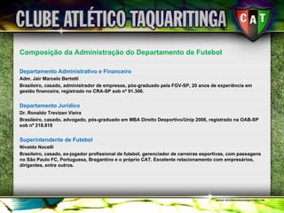 Composição da Administração do Departamento de Futebol Departamento Administrativo e Financeiro Adm. Jair Marcelo Bertotti Brasileiro, casado, administrador de empresas, pós-graduado pela FGV-SP, 20 anos de experiência em gestão financeira, registrado no CRA-SP sob nº 91.306. Departamento Jurídico Dr. Ronaldo Trevizan Vieira Brasileiro, casado, advogado, pós-graduado em MBA Direito Desportivo/Unip 2006, registrado na OAB-SP sob nº 218.818 Superintendente de Futebol Nivaldo Nocelli Brasileiro, casado, ex-jogador profissional de futebol, gerenciador de carreiras esportivas, com passagens no São Paulo FC, Portuguesa, Bragantino e o próprio CAT. Excelente relacionamento com empresários, dirigentes, entre outros. 