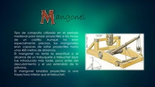 angonel
Tipo de catapulta utilizada en el período
medieval para lanzar proyectiles a los muros
de un castillo. Aunque no eran
especialmente precisos, los mangoneles
eran capaces de soltar proyectiles hasta
unos 400 metros de distancia.
El mangonel no tenía la exactitud o el
alcance de un trabuquete o trebuchet (que
fue introducido más tarde, poco antes del
descubrimiento y el uso extendido de la
pólvora).
El mangonel lanzaba proyectiles a una
trayectoria inferior que el trebuchet.
 