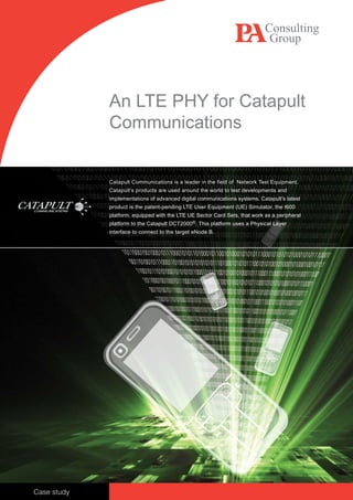 An LTE PHY for Catapult
             Communications


             Catapult Communications is a leader in the field of Network Test Equipment.
             Catapult’s products are used around the world to test developments and
             implementations of advanced digital communications systems. Catapult’s latest
             product is the patent-pending LTE User Equipment (UE) Simulator, the t600
             platform, equipped with the LTE UE Sector Card Sets, that work as a peripheral
             platform to the Catapult DCT2000®. This platform uses a Physical Layer
             interface to connect to the target eNode B.




Case study
 