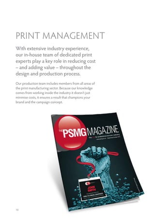 PRINT MANAGEMENT
With extensive industry experience,
our in-house team of dedicated print
experts play a key role in reducing cost
– and adding value – throughout the
design and production process.
Our production team includes members from all areas of
the print manufacturing sector. Because our knowledge
comes from working inside the industry it doesn’t just
minimise costs, it ensures a result that champions your
brand and the campaign concept.
10
 