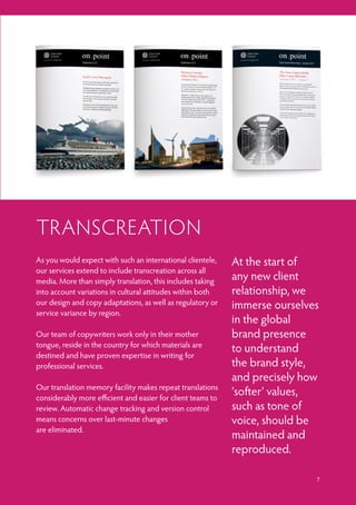 As you would expect with such an international clientele,
our services extend to include transcreation across all
media. More than simply translation, this includes taking
into account variations in cultural attitudes within both
our design and copy adaptations, as well as regulatory or
service variance by region.
Our team of copywriters work only in their mother
tongue, reside in the country for which materials are
destined and have proven expertise in writing for
professional services.
Our translation memory facility makes repeat translations
considerably more efficient and easier for client teams to
review. Automatic change tracking and version control
means concerns over last-minute changes
are eliminated.
TRANSCREATION
At the start of
any new client
relationship, we
immerse ourselves
in the global
brand presence
to understand
the brand style,
and precisely how
‘softer’ values,
such as tone of
voice, should be
maintained and
reproduced.
7
 
