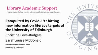Catapulted by Covid-19 : hitting
new information literacy targets at
the University of Edinburgh
Christine Love-Rodgers
SarahLouise McDonald
Library Academic Support Team
University of Edinburgh
Library Academic Support
Helping you get the best from the Library, its collections, resources and services
 