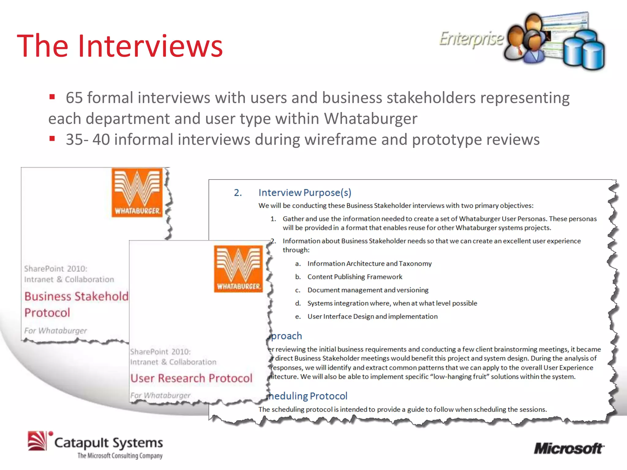 The Interviews
   65 formal interviews with users and business stakeholders representing
  each department and user type within Whataburger
   35- 40 informal interviews during wireframe and prototype reviews
 