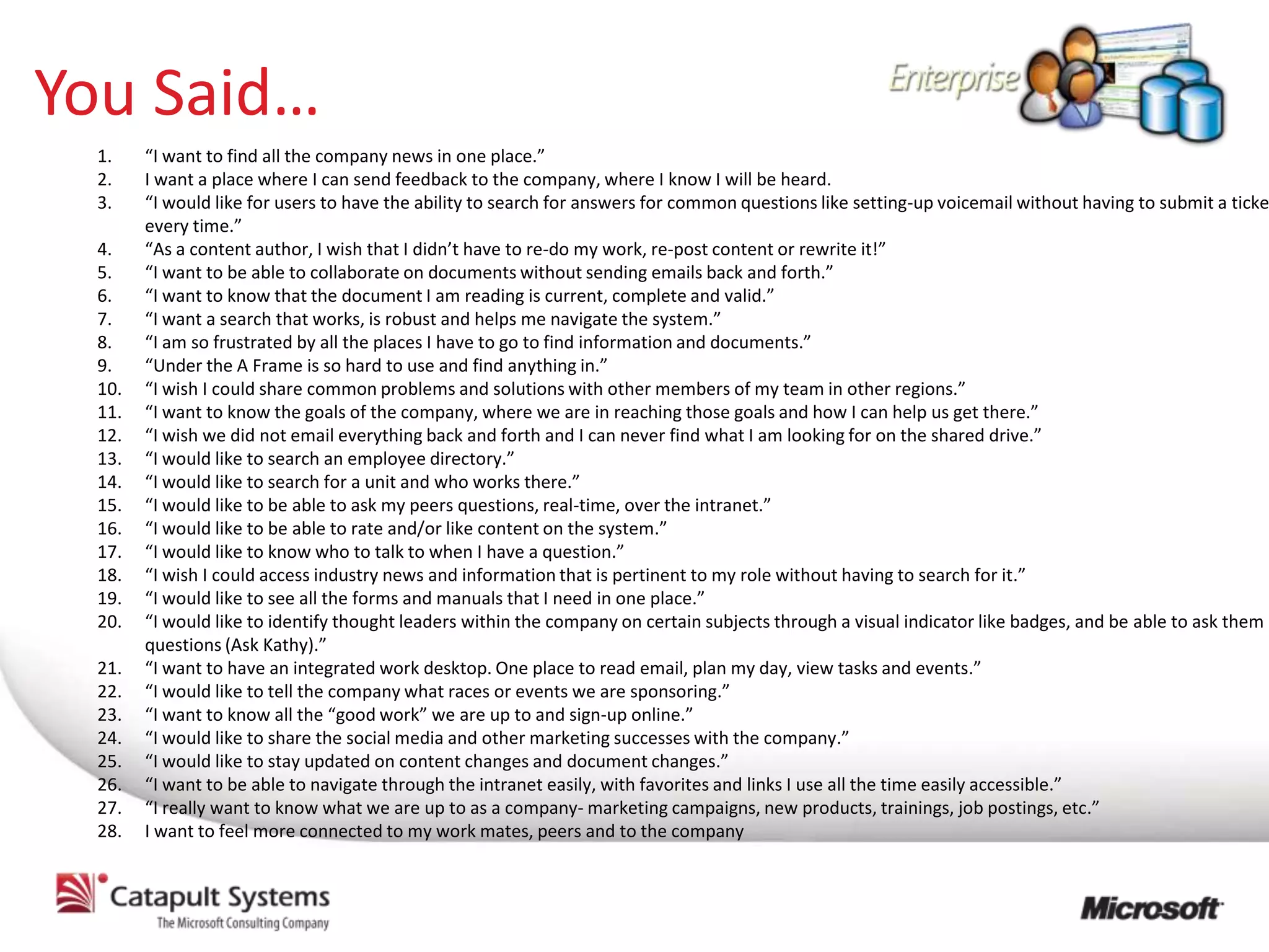You Said…
 1.    “I want to find all the company news in one place.”
 2.    I want a place where I can send feedback to the company, where I know I will be heard.
 3.    “I would like for users to have the ability to search for answers for common questions like setting-up voicemail without having to submit a ticke
       every time.”
 4.    “As a content author, I wish that I didn’t have to re-do my work, re-post content or rewrite it!”
 5.    “I want to be able to collaborate on documents without sending emails back and forth.”
 6.    “I want to know that the document I am reading is current, complete and valid.”
 7.    “I want a search that works, is robust and helps me navigate the system.”
 8.    “I am so frustrated by all the places I have to go to find information and documents.”
 9.    “Under the A Frame is so hard to use and find anything in.”
 10.   “I wish I could share common problems and solutions with other members of my team in other regions.”
 11.   “I want to know the goals of the company, where we are in reaching those goals and how I can help us get there.”
 12.   “I wish we did not email everything back and forth and I can never find what I am looking for on the shared drive.”
 13.   “I would like to search an employee directory.”
 14.   “I would like to search for a unit and who works there.”
 15.   “I would like to be able to ask my peers questions, real-time, over the intranet.”
 16.   “I would like to be able to rate and/or like content on the system.”
 17.   “I would like to know who to talk to when I have a question.”
 18.   “I wish I could access industry news and information that is pertinent to my role without having to search for it.”
 19.   “I would like to see all the forms and manuals that I need in one place.”
 20.   “I would like to identify thought leaders within the company on certain subjects through a visual indicator like badges, and be able to ask them
       questions (Ask Kathy).”
 21.   “I want to have an integrated work desktop. One place to read email, plan my day, view tasks and events.”
 22.   “I would like to tell the company what races or events we are sponsoring.”
 23.   “I want to know all the “good work” we are up to and sign-up online.”
 24.   “I would like to share the social media and other marketing successes with the company.”
 25.   “I would like to stay updated on content changes and document changes.”
 26.   “I want to be able to navigate through the intranet easily, with favorites and links I use all the time easily accessible.”
 27.   “I really want to know what we are up to as a company- marketing campaigns, new products, trainings, job postings, etc.”
 28.   I want to feel more connected to my work mates, peers and to the company
 