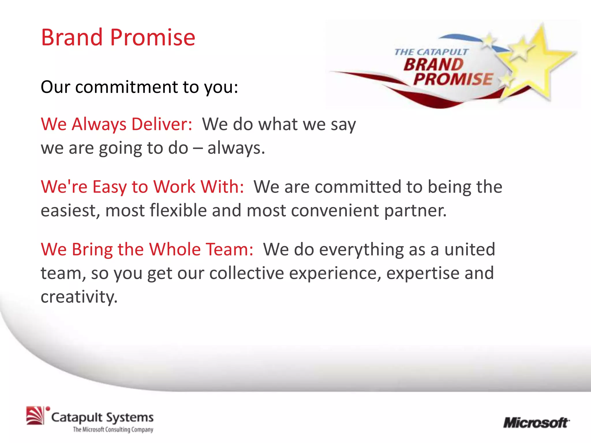 Brand Promise
Our commitment to you:
We Always Deliver: We do what we say
we are going to do – always.
We're Easy to Work With: We are committed to being the
easiest, most flexible and most convenient partner.
We Bring the Whole Team: We do everything as a united
team, so you get our collective experience, expertise and
creativity.
 