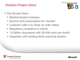 Division Project Story

 The Scooter Store
   Medical Supply Company
   Doctors write prescriptions for “scooter”
   Customer calls in to check on order status
   Regulatory compliance is critical
   1.6 Million documents with 30-40K more per month
   Integration with existing Kofax scanning solution
 