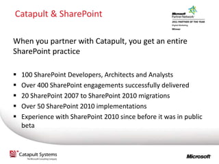 Catapult & SharePoint

When you partner with Catapult, you get an entire
SharePoint practice

   100 SharePoint Developers, Architects and Analysts
   Over 400 SharePoint engagements successfully delivered
   20 SharePoint 2007 to SharePoint 2010 migrations
   Over 50 SharePoint 2010 implementations
   Experience with SharePoint 2010 since before it was in public
    beta
 