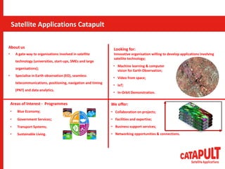 Areas of Interest - Programmes
• Blue Economy;
• Government Services;
• Transport Systems;
• Sustainable Living.
About us
• A gate-way to organisations involved in satellite
technology (universities, start-ups, SMEs and large
organisations);
• Specialise in Earth observation (EO), seamless
telecommunications, positioning, navigation and timing
(PNT) and data analytics.
We offer:
• Collaboration on projects;
• Facilities and expertise;
• Business support services;
• Networking opportunities & connections.
Looking for:
Innovative organisation willing to develop applications involving
satellite technology;
• Machine learning & computer
vision for Earth Observation;
• Video from space;
• IoT;
• In-Orbit Demonstration.
Satellite Applications Catapult
Satellite Applications Catapult
 
