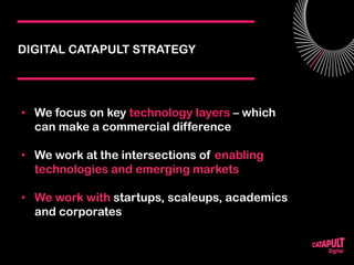 DIGITAL CATAPULT STRATEGY
• We focus on key technology layers – which
can make a commercial difference
• We work at the intersections of enabling
technologies and emerging markets
• We work with startups, scaleups, academics
and corporates
 