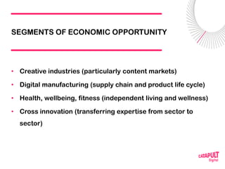 SEGMENTS OF ECONOMIC OPPORTUNITY
• Creative industries (particularly content markets)
• Digital manufacturing (supply chain and product life cycle)
• Health, wellbeing, fitness (independent living and wellness)
• Cross innovation (transferring expertise from sector to
sector)
 