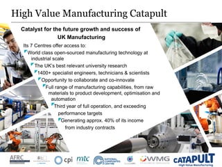 High Value Manufacturing Catapult
Catalyst for the future growth and success of
UK Manufacturing
Its 7 Centres offer access to:
World class open-sourced manufacturing technology at
• industrial scale
The UK’s best relevant university research
1400+ specialist engineers, technicians & scientists
Opportunity to collaborate and co-innovate
Full range of manufacturing capabilities, from raw
materials to product development, optimisation and
automation
Third year of full operation, and exceeding
performance targets
Generating approx. 40% of its income
from industry contracts
 