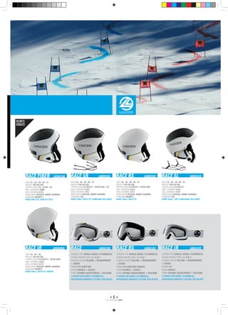 5
RACE PROGRAMM 1415
RACE FIBER	 LKDH100
SIZES 54 - 56 - 58 - 60 - 61
Weight 530 gr (58)
Certification CE - ASTM - FIS
Shell External FIBER
Shell Internal E.P.S
Ventilation passive, inner channel
Chingard inserts
Fiber, Race Fit, New FIS 2013
RACE JR	 LKDH500
SIZES 54 - 56 - 58
Weight 530 gr (56)
Certification CE EN1077 - ASTM 2040
Shell External A.B.S
Shell Internal E.P.S
Ventilation passive, inner channel
Chingard inserts
Hard Shell, Race Fit, Junior
RACE SR	 LKDH101
SIZES 54 - 56 - 58 - 60 - 61
Weight 550 gr (58)
Certification CE EN1077 - ASTM 2040 - FIS
Shell External A.B.S
Shell Internal E.P.S
Ventilation passive, inner channel
Chingard Yes
Hard Shell, Race Fit, Chingard Included
RACE RS	 LKDH102
SIZES 54 - 56 - 58 - 60 - 61
Weight 530 gr (58)
Certification CE EN1077 - ASTM 2040
Shell External A.B.S
Shell Internal E.P.S
Ventilation passive, inner channel
Chingard Inserts
Hard Shell, Race Fit
RACE SL	 LKDH103
SIZES 54 - 56 - 58 - 60 - 61
Weight 450 gr (58)
Certification CE EN1077
Shell External A.B.S
Shell Internal E.P.p
Ventilation passive, inner channel
Chingard Yes
Hard Shell, EPP, Chinguard Included
RACE	 LKDG100 RACE RS	 LKDG101 RACE JR	 LKDG102
Screen type Single lense, cylindrical
Screen protection cat. 0  1
Screen color Yellow + Transparent
+ Silver
Frame P.U injected
Foam double + fleece
Strap double adjustment + silicone
3 lenses included, Cylindrical,
integrated airvents system, fog block
Screen type Single lense, cylindrical
Screen protection cat. 0  1
Screen color Yellow + Transparent
+ Silver
Frame P.U injected hinges
Foam double + fleece
Strap double adjustment + silicone
3 lenses included, Cylindrical,
integrated airvents system, fog block
Screen type Single lense, cylindrical
Screen protection cat. 0  1
Screen color Yellow + Transparent
+ silver
Frame P.U
Foam Single
Strap double adjustment + silicone
3 lenses included, Cylindrical,
integrated airvents system, fog block
HELMETS
GOGGLES
 