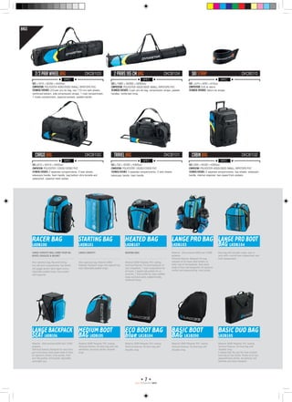 7
RACE PROGRAMM 1415
SPEC.
SPEC.
SPEC.
SPEC.
SPEC.
SPEC.
CARGO BAG
2/3 PAIR WHEEL BAG
TRAVEL BAG
2 PAIRS 195 CM BAG
CABIN BAG
SKI STRAP
DKCB100
DKCB103
DKCB101
DKCB104
DKCB102
DKCB010
SIZE: L810 x W410 x H400mm
COMPOSITION: POLYESTER 1200D/1200D PVC
Technical features: 2 separate compartments, 3 tank wheels,
telescopic handle, foam handle, bag bottom ultra durable and
waterproof, zippered mesh pocket.
SIZE: L1970 x W350 x H220mm
COMPOSITION: POLYESTER 400D/300D SMALL RIPSTOPS PVC
Technical features: 2/3-pair pro ski bag, two 110 mm tank wheels,
reinforced bottom, side compression straps, 1 main compartment,
1 inside compartment, zippered pockets, padded handle.
SIZE: L730 x W355 x H365mm
COMPOSITION: POLYESTER 1200D/1200D PVC
Technical features: 3 separate compartments, 2 tank wheels,
telescopic handle, foam handle.
SIZE: L1980 x W260 x H260mm
COMPOSITION: POLYESTER 400D/300D SMALL RIPSTOPS PVC
Technical features: 2-pair pro ski bag, compression straps, padded
handles, reinforced lining.
SIZE: L560 x W330 x H300mm
COMPOSITION: POLYESTER 400D/300D SMALL RIPSTOPS PVC
Technical features: 2 separate compartments, two wheels, telescopic
handle, internal organizer, two zipped front pockets.
SIZE: L470 x W55 x H10mm
COMPOSITION: EVA et velcro
Technical features: Velcro ski straps.
RACER BAG
LKDB100
LANGE PRO BOOT
BAG LKDB104
LANGEPROBAG
LKDB103
STARTING BAG
LKDB101
LANGE BACKPACK
SEAT LKDB106
HEATED BAG
LKDB107
MEDIUM BOOT
BAG LKDB105
Large Capacity Bag, Carry your Ski
Boots, Goggles  Helmet
Large Capacity Heating Bag
Very capacious bag, Rip-proof lining,
two side boot compartments, Top helmet
and goggle pocket, back zipper access,
Adjustable padded straps, front pocket
with organiser.
Boot bag with shoulder straps, easy to
carry with a central boot compartment and
front compartment.
Material: Ultra-resistant 600D and 1200D
polyester.
Technical features: Backpack for easy
transport of ski boots. Boot holders on
either side of the backpack. Back panel
made of foam and Dynaprotec for optimum
comfort and waterproofing. Inner pocket.
Very capacious bag, Material: 600D
Polyester, Backpack straps and zippered top
load. Adjustable padded straps.
Material: Ultra-resistant 600D and 1200D
polyester.
Technical features: Backpack for easy trans-
port of ski boots. Back panel made of foam
for optimum comfort. Inner pocket, front
and side pockets. Drill pocket, Adjustable
removable seat.
Material: 600D Polyester, PVC coating
Technical features: Pro boot backpack for
race competitors. 1 main compartment for
ski boots, 2 zipped side pockets for ac-
cessories, 1 front pocket for tools, padded
straps and back panel, padded handle,
reinforced lining.
Material: 600D Polyester, PVC coating
Technical features: Ski boot bag with side
ventilation, accessory pocket, shoulder
strap.
ECO BOOT BAG
blue LK1B104
Material: 600D Polyester, PVC coating
Technical features: Ski boot bag with
shoulder strap.
BASIC BOOT
BAG LK1B200
Material: 600D Polyester, PVC coating
Technical features: Ski boot bag with
shoulder strap.
BASIC DUO BAG
LK2B105
Material: 600D Polyester, PVC coating
Technical features: Ski boot bag with
shoulder strap.
A laptop bag? No, just the most compact
boot bag on the market. Thanks to its two
separated boot entries, we optimize and
facilitate your boots transport.
BAGS
 