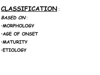 CLASSIFICATION  : BASED ON  : MORPHOLOGY AGE OF ONSET MATURITY ETIOLOGY 