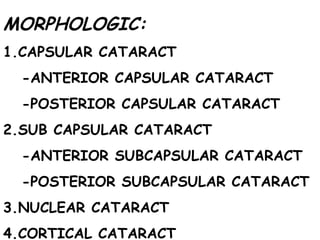 MORPHOLOGIC: 1.CAPSULAR CATARACT -ANTERIOR CAPSULAR CATARACT -POSTERIOR CAPSULAR CATARACT 2.SUB CAPSULAR CATARACT -ANTERIOR SUBCAPSULAR CATARACT -POSTERIOR SUBCAPSULAR CATARACT 3.NUCLEAR CATARACT  4.CORTICAL CATARACT 