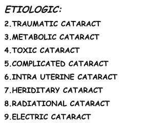 ETIOLOGIC: TRAUMATIC CATARACT METABOLIC CATARACT TOXIC CATARACT COMPLICATED CATARACT INTRA UTERINE CATARACT HERIDITARY CATARACT RADIATIONAL CATARACT ELECTRIC CATARACT 