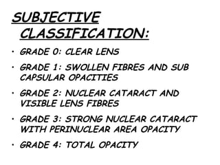 SUBJECTIVE CLASSIFICATION: GRADE 0: CLEAR LENS GRADE 1: SWOLLEN FIBRES AND SUB CAPSULAR OPACITIES GRADE 2: NUCLEAR CATARACT AND VISIBLE LENS FIBRES GRADE 3: STRONG NUCLEAR CATARACT WITH PERINUCLEAR AREA OPACITY GRADE 4: TOTAL OPACITY 