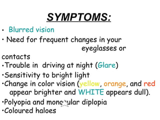    Blurred vision   Need for frequent changes in your  eyeglasses or contacts  Trouble in  driving at night ( Glare )   Sensitivity to bright light   Change in color vision ( yellow ,  orange , and  red   appear brighter and  WHITE  appears dull).  Polyopia and monocular diplopia Coloured haloes SYMPTOMS: 