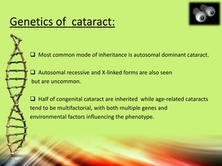 Genetics of cataract:
 Most common mode of inheritance is autosomal dominant cataract.
 Autosomal recessive and X-linked forms are also seen
but are uncommon.
 Half of congenital cataract are inherited while age-related cataracts
tend to be multifactorial, with both multiple genes and
environmental factors influencing the phenotype.
 