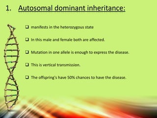 1. Autosomal dominant inheritance:
 manifests in the heterozygous state
 In this male and female both are affected.
 Mutation in one allele is enough to express the disease.
 This is vertical transmission.
 The offspring's have 50% chances to have the disease.
 